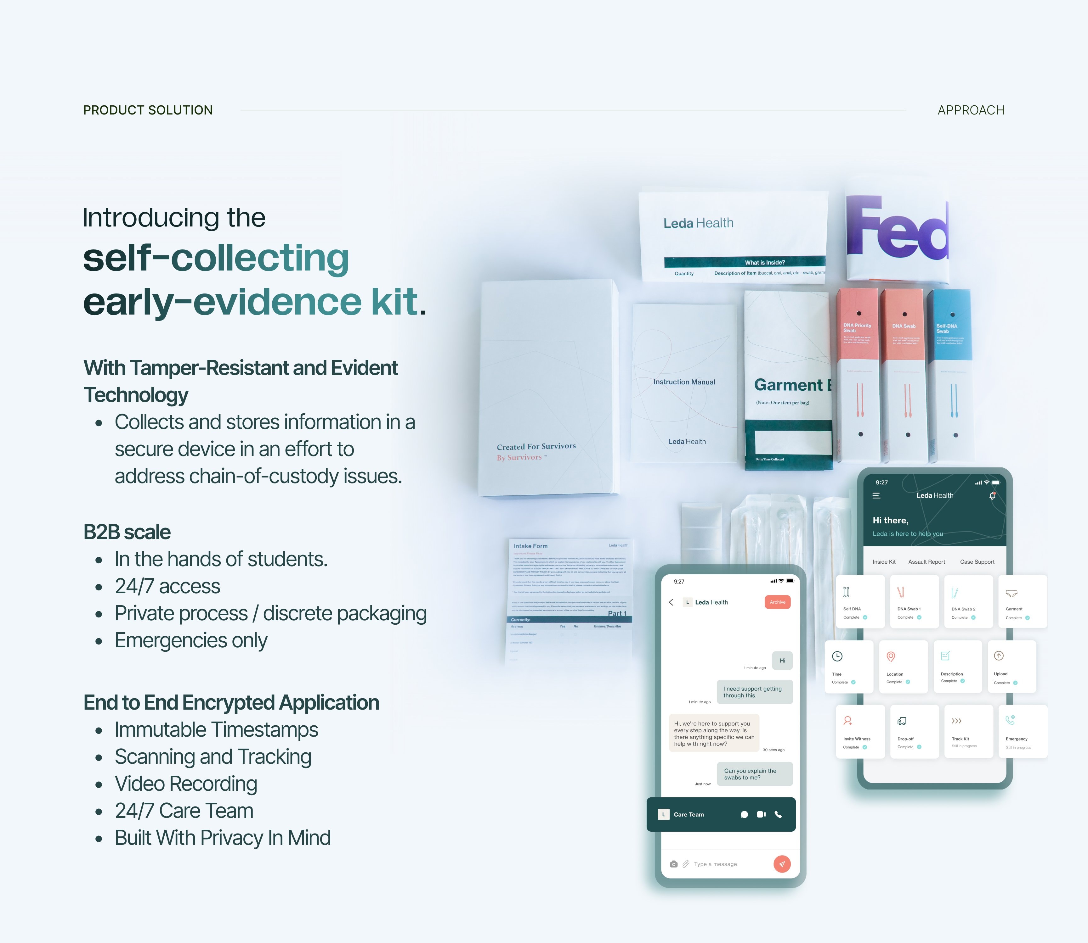 Introducing the self-collecting early-evidence kit. With tamper-resistant and evident technology it collects and stores information in a secure device to address chain-of-custody issues. B2B scale: in the hands of students, 24/7 access, private process and discrete packaging, emergencies only. An end-to-end encrypted application with immutable timestamps, scanning and tracking, video recording, a 24/7 care team, and built with privacy in mind.